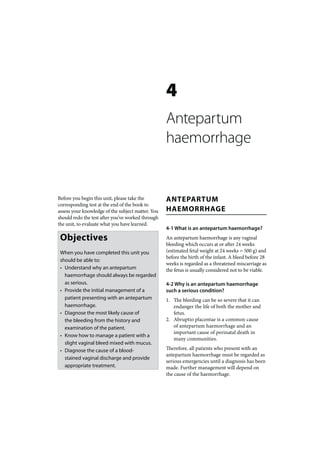 4
                                                   Antepartum
                                                   haemorrhage


Before you begin this unit, please take the        ANTEPARTUM
corresponding test at the end of the book to
assess your knowledge of the subject matter. You   HAEMORRHAGE
should redo the test after you’ve worked through
the unit, to evaluate what you have learned.
                                                   4-1 What is an antepartum haemorrhage?
 Objectives                                        An antepartum haemorrhage is any vaginal
                                                   bleeding which occurs at or after 24 weeks
 When you have completed this unit you             (estimated fetal weight at 24 weeks = 500 g) and
                                                   before the birth of the infant. A bleed before 28
 should be able to:
                                                   weeks is regarded as a threatened miscarriage as
 • Understand why an antepartum                    the fetus is usually considered not to be viable.
   haemorrhage should always be regarded
   as serious.                                     4-2 Why is an antepartum haemorrhage
 • Provide the initial management of a             such a serious condition?
   patient presenting with an antepartum           1. The bleeding can be so severe that it can
   haemorrhage.                                       endanger the life of both the mother and
 • Diagnose the most likely cause of                  fetus.
   the bleeding from the history and               2. Abruptio placentae is a common cause
   examination of the patient.                        of antepartum haemorrhage and an
                                                      important cause of perinatal death in
 • Know how to manage a patient with a
                                                      many communities.
   slight vaginal bleed mixed with mucus.
 • Diagnose the cause of a blood-                  Therefore, all patients who present with an
                                                   antepartum haemorrhage must be regarded as
   stained vaginal discharge and provide
                                                   serious emergencies until a diagnosis has been
   appropriate treatment.                          made. Further management will depend on
                                                   the cause of the haemorrhage.
 