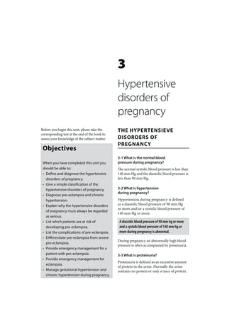 3
                                               Hypertensive
                                               disorders of
                                               pregnancy
Before you begin this unit, please take the    THE HYPERTENSIEVE
corresponding test at the end of the book to
assess your knowledge of the subject matter.   DISORDERS OF
                                               PREGNANCY
 Objectives
                                               3-1 What is the normal blood
 When you have completed this unit you         pressure during pregnancy?
 should be able to:                            The normal systolic blood pressure is less than
 • Define and diagnose the hypertensive        140 mm Hg and the diastolic blood pressure is
   disorders of pregnancy.                     less than 90 mm Hg.
 • Give a simple classification of the
   hypertensive disorders of pregnancy.        3-2 What is hypertension
                                               during pregnancy?
 • Diagnose pre-eclampsia and chronic
   hypertension.                               Hypertension during pregnancy is defined
 • Explain why the hypertensive disorders      as a diastolic blood pressure of 90 mm Hg
                                               or more and/or a systolic blood pressure of
   of pregnancy must always be regarded
                                               140 mm Hg or more.
   as serious.
 • List which patients are at risk of           A diastolic blood pressure of 90 mm hg or more
   developing pre-eclampsia.                    and a systolic blood pressure of 140 mm hg or
 • List the complications of pre-eclampsia.     more during pregnancy is abnormal.
 • Differentiate pre-eclampsia from severe
                                               During pregnancy an abnormally high blood
   pre-eclampsia.
                                               pressure is often accompanied by proteinuria.
 • Provide emergency management for a
   patient with pre-eclampsia.                 3-3 What is proteinuria?
 • Provide emergency management for
                                               Proteinuria is defined as an excessive amount
   eclampsia.
                                               of protein in the urine. Normally the urine
 • Manage gestational hypertension and         contains no protein or only a trace of protein.
   chronic hypertension during pregnancy.
 