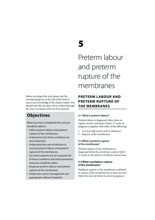 5
                                                   Preterm labour
                                                   and preterm
                                                   rupture of the
                                                   membranes
Before you begin this unit, please take the        PRETERM LABOUR AND
corresponding test at the end of the book to
assess your knowledge of the subject matter. You   PRETERM RUPTURE OF
should redo the test after you’ve worked through   THE MEMBRANES
the unit, to evaluate what you have learned.

 Objectives                                        5-1 What is preterm labour?
                                                   Preterm labour is diagnosed when there are
 When you have completed this unit you             regular uterine contractions before 37 weeks of
 should be able to:                                pregnancy, together with either of the following:
 • Define preterm labour and preterm               1. Cervical effacement and/or dilatation.
   rupture of the membranes.                       2. Rupture of the membranes.
 • Understand why these conditions are
   very important.                                 5-2 What is preterm rupture
 • Understand the role of infection in             of the membranes?
   causing preterm labour and preterm              Preterm rupture of the membranes is
   rupture of the membranes.                       diagnosed when the membranes rupture before
 • List which patients are at increased risk       37 weeks, in the absence of uterine contractions.
   of these conditions and what preventive
   measures should be taken.                       5-3 What is prelabour rupture
                                                   of the membranes?
 • Diagnose preterm labour and preterm
   rupture of the membranes.                       Prelabour rupture of the membranes is defined
 • Initiate the correct management and             as rupture of the membranes for at least one hour
                                                   before the onset of labour in a term pregnancy.
   appropriate referral of patients.
 
