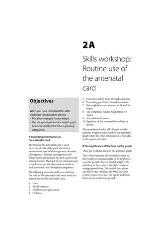 2A
                                                   Skills workshop:
                                                   Routine use of
                                                   the antenatal
                                                   card
                                                   5. Fetal movements from 28 weeks onwards.
 Objectives                                        6. Presenting part from 34 weeks onwards.
                                                   7. Haemoglobin concentration at 28 and 36
                                                       weeks.
 When you have completed this skills               8. The symphysis-fundus height from 18
 workshop you should be able to:                       weeks.
 • Plot the symphysis-fundus height.               9. Any additional notes.
 • Use the symphysis-fundus height graph           10. Signature of the responsible midwife or
                                                       doctor.
   to assess whether the fetus is growing
   adequately.                                     The symphysis-fundus (SF) height and the
                                                   patient’s weight are recorded on the antenatal
A Recording information on                         graph while the other information is recorded
the antenatal card                                 in the spaces provided.

The front of the antenatal card is used            B The significance of the lines on the graph
to record details of the patient’s history,
examination, special investigations, duration      There are 3 oblique lines on the antenatal graph:
of pregnancy, planned management and               The 3 lines represent the normal increase in
future family planning at the first and second     the symphysis-fundus height or SF height (i.e.
antenatal visits. The back of the antenatal card   a centile growth chart of fundal height). The
is used to record the observations made at         solid line in the centre is the 50th centile or
each antenatal visit throughout pregnancy.         average growth line. The dotted lines above
The following items should be recorded on          and below this represent the 90th and 10th
the back of the antenatal card every time the      centiles respectively (i.e. the upper and lower
patient attends the antenatal clinic:              limits of normal fundal growth).
1.   Date.
2.   Blood pressure.
3.   Proteinuria or glycosuria.
4.   Oedema.
 