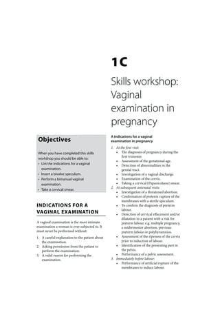 1C
                                                Skills workshop:
                                                Vaginal
                                                examination in
                                                pregnancy
                                                A Indications for a vaginal
 Objectives                                     examination in pregnancy
                                                1. At the first visit:
 When you have completed this skills               • The diagnosis of pregnancy during the
                                                       first trimester.
 workshop you should be able to:
                                                   • Assessment of the gestational age.
 • List the indications for a vaginal              • Detection of abnormalities in the
   examination.                                        genital tract.
 • Insert a bivalve speculum.                      • Investigation of a vaginal discharge.
 • Perform a bimanual vaginal                      • Examination of the cervix.
   examination.                                    • Taking a cervical (Papanicolaou) smear.
                                                2. At subsequent antenatal visits:
 • Take a cervical smear.
                                                   • Investigation of a threatened abortion.
                                                   • Confirmation of preterm rupture of the
                                                       membranes with a sterile speculum.
INDICATIONS FOR A                                  • To confirm the diagnosis of preterm
                                                       labour.
VAGINAL EXAMINATION                                • Detection of cervical effacement and/or
                                                       dilatation in a patient with a risk for
A vaginal examination is the most intimate             preterm labour, e.g. multiple pregnancy,
examination a woman is ever subjected to. It           a midtrimester abortion, previous
must never be performed without:                       preterm labour or polyhyramnios.
1. A careful explanation to the patient about      • Assessment of the ripeness of the cervix
   the examination.                                    prior to induction of labour.
2. Asking permission from the patient to           • Identification of the presenting part in
   perform the examination.                            the pelvis.
3. A valid reason for performing the               • Performance of a pelvic assessment.
   examination.                                 3. Immediately before labour:
                                                   • Performance of artificial rupture of the
                                                       membranes to induce labour.
 