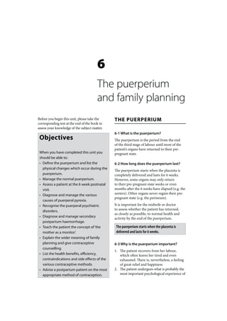 6
                                        The puerperium
                                        and family planning
Before you begin this unit, please take the    THE PUERPERIUM
corresponding test at the end of the book to
assess your knowledge of the subject matter.
                                               6-1 What is the puerperium?
 Objectives                                    The puerperium is the period from the end
                                               of the third stage of labour until most of the
                                               patient’s organs have returned to their pre-
 When you have completed this unit you         pregnant state.
 should be able to:
 • Define the puerperium and list the          6-2 How long does the puerperium last?
   physical changes which occur during the
                                               The puerperium starts when the placenta is
   puerperium.                                 completely delivered and lasts for 6 weeks.
 • Manage the normal puerperium.               However, some organs may only return
 • Assess a patient at the 6 week postnatal    to their pre-pregnant state weeks or even
   visit.                                      months after the 6 weeks have elapsed (e.g. the
 • Diagnose and manage the various             ureters). Other organs never regain their pre-
                                               pregnant state (e.g. the perineum).
   causes of puerperal pyrexia.
 • Recognise the puerperal psychiatric         It is important for the midwife or doctor
   disorders.                                  to assess whether the patient has returned,
                                               as closely as possible, to normal health and
 • Diagnose and manage secondary
                                               activity by the end of the puerperium.
   postpartum haemorrhage.
 • Teach the patient the concept of ‘the        The puerperium starts when the placenta is
   mother as a monitor’.                        delivered and lasts for 6 weeks.
 • Explain the wider meaning of family
   planning and give contraceptive             6-3 Why is the puerperium important?
   counselling.
                                               1. The patient recovers from her labour,
 • List the health benefits, efficiency,          which often leaves her tired and even
   contraindications and side effects of the      exhausted. There is, nevertheless, a feeling
   various contraceptive methods.                 of great relief and happiness
 • Advise a postpartum patient on the most     2. The patient undergoes what is probably the
   appropriate method of contraception.           most important psychological experience of
 