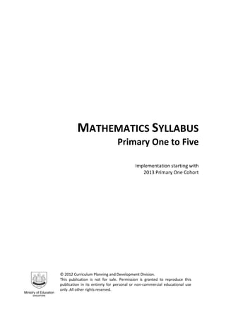 MATHEMATICS SYLLABUS
Primary One to Five
Implementation starting with
2013 Primary One Cohort
© 2012 Curriculum Planning and Development Division.
This publication is not for sale. Permission is granted to reproduce this
publication in its entirety for personal or non-commercial educational use
only. All other rights reserved.
 