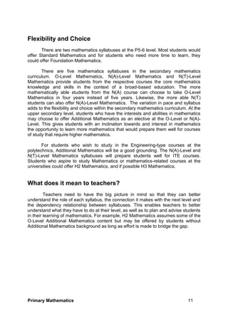 Primary Mathematics 11
Flexibility and Choice
There are two mathematics syllabuses at the P5-6 level. Most students would
offer Standard Mathematics and for students who need more time to learn, they
could offer Foundation Mathematics.
There are five mathematics syllabuses in the secondary mathematics
curriculum. O-Level Mathematics, N(A)-Level Mathematics and N(T)-Level
Mathematics provide students from the respective courses the core mathematics
knowledge and skills in the context of a broad-based education. The more
mathematically able students from the N(A) course can choose to take O-Level
Mathematics in four years instead of five years. Likewise, the more able N(T)
students can also offer N(A)-Level Mathematics. The variation in pace and syllabus
adds to the flexibility and choice within the secondary mathematics curriculum. At the
upper secondary level, students who have the interests and abilities in mathematics
may choose to offer Additional Mathematics as an elective at the O-Level or N(A)-
Level. This gives students with an inclination towards and interest in mathematics
the opportunity to learn more mathematics that would prepare them well for courses
of study that require higher mathematics.
For students who wish to study in the Engineering-type courses at the
polytechnics, Additional Mathematics will be a good grounding. The N(A)-Level and
N(T)-Level Mathematics syllabuses will prepare students well for ITE courses.
Students who aspire to study Mathematics or mathematics-related courses at the
universities could offer H2 Mathematics, and if possible H3 Mathematics.
What does it mean to teachers?
Teachers need to have the big picture in mind so that they can better
understand the role of each syllabus, the connection it makes with the next level and
the dependency relationship between syllabuses. This enables teachers to better
understand what they have to do at their level, as well as to plan and advise students
in their learning of mathematics. For example, H2 Mathematics assumes some of the
O-Level Additional Mathematics content but may be offered by students without
Additional Mathematics background as long as effort is made to bridge the gap.
 