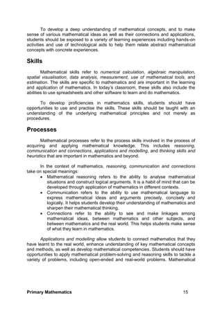 Primary Mathematics 15
To develop a deep understanding of mathematical concepts, and to make
sense of various mathematical ideas as well as their connections and applications,
students should be exposed to a variety of learning experiences including hands-on
activities and use of technological aids to help them relate abstract mathematical
concepts with concrete experiences.
Skills
Mathematical skills refer to numerical calculation, algebraic manipulation,
spatial visualisation, data analysis, measurement, use of mathematical tools, and
estimation. The skills are specific to mathematics and are important in the learning
and application of mathematics. In today’s classroom, these skills also include the
abilities to use spreadsheets and other software to learn and do mathematics.
To develop proficiencies in mathematics skills, students should have
opportunities to use and practise the skills. These skills should be taught with an
understanding of the underlying mathematical principles and not merely as
procedures.
Processes
Mathematical processes refer to the process skills involved in the process of
acquiring and applying mathematical knowledge. This includes reasoning,
communication and connections, applications and modelling, and thinking skills and
heuristics that are important in mathematics and beyond.
In the context of mathematics, reasoning, communication and connections
take on special meanings:
 Mathematical reasoning refers to the ability to analyse mathematical
situations and construct logical arguments. It is a habit of mind that can be
developed through application of mathematics in different contexts.
 Communication refers to the ability to use mathematical language to
express mathematical ideas and arguments precisely, concisely and
logically. It helps students develop their understanding of mathematics and
sharpen their mathematical thinking.
 Connections refer to the ability to see and make linkages among
mathematical ideas, between mathematics and other subjects, and
between mathematics and the real world. This helps students make sense
of what they learn in mathematics.
Applications and modelling allow students to connect mathematics that they
have learnt to the real world, enhance understanding of key mathematical concepts
and methods, as well as develop mathematical competencies. Students should have
opportunities to apply mathematical problem-solving and reasoning skills to tackle a
variety of problems, including open-ended and real-world problems. Mathematical
 