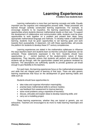 Primary Mathematics 20
Learning Experiences
It matters how students learn
Learning mathematics is more than just learning concepts and skills. Equally
important are the cognitive and metacognitive process skills. These processes are
learned through carefully constructed learning experiences. For example, to
encourage students to be inquisitive, the learning experiences must include
opportunities where students discover mathematical results on their own. To support
the development of collaborative and communication skills, students must be given
opportunities to work together on a problem and present their ideas using
appropriate mathematical language and methods. To develop habits of self-directed
learning, students must be given opportunities to set learning goals and work
towards them purposefully. A classroom, rich with these opportunities, will provide
the platform for students to develop these 21st century competencies.
Learning experiences are stated in the mathematics syllabuses to influence
the ways teachers teach and students learn so that the curriculum objectives can be
achieved. These statements expressed in the form “students should have
opportunities to …” remind teachers of the student-centric nature of these
experiences. They describe actions that students will perform and activities that
students will go through, with the opportunities created and guidance rendered by
teachers. The descriptions are sufficiently specific to provide guidance yet broad
enough to give flexibility to the teachers.
For each topic, the learning experiences focus on the mathematical processes
and skills that are integral parts of learning of that topic. There are also generic
learning experiences that focus on the development of good learning habits and
skills such as:
Students should have opportunities to:
 take notes and organise information meaningfully;
 practise basic mathematical skills to achieve mastery;
 use feedback from assessment to improve learning;
 solve novel problems using a repertoire of heuristics;
 discuss, articulate and explain ideas to develop reasoning skills; and
 carry out a modelling project.
These learning experiences, whether they are topical or generic, are not
exhaustive. Teachers are encouraged to do more to make learning meaningful and
effective.
 