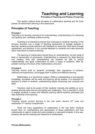 Primary Mathematics 21
Teaching and Learning
Principles of Teaching and Phases of Learning
This section outlines three principles of mathematics teaching and the three
phases of mathematics learning in the classrooms.
Principles of Teaching
Principle 1
Teaching is for learning; learning is for understanding; understanding is for reasoning
and applying and, ultimately problem solving.
Teaching is an interactive process that is focused on students’ learning. In this
process, teachers use a range of teaching approaches to engage students in
learning; students provide teachers with feedback on what they have learnt through
assessment; and teachers in turn provide feedback to students and make decisions
about instructions to improve learning.
The learning of mathematics should focus on understanding, not just recall of
facts or reproduction of procedures. Understanding is necessary for deep learning
and mastery. Only with understanding can students be able to reason
mathematically and apply mathematics to solve a range of problems. After all,
problem solving is the focus of the mathematics curriculum.
Principle 2
Teaching should build on students’ knowledge; take cognizance of students’
interests and experiences; and engage them in active and reflective learning.
Mathematics is a hierarchical subject. Without understanding of pre-requisite
knowledge, foundation will be weak and learning will be shallow. It is important for
teachers to check on students’ understanding before introducing new concepts and
skills.
Teachers need to be aware of their students’ interests and abilities so as to
develop learning tasks that are stimulating and challenging. This is important in order
to engage students in active and reflective learning where students participate and
take ownership of the learning.
Principle 3
Teaching should connect learning to the real world, harness ICT tools and
emphasise 21st century competencies.
There are many applications of mathematics in the real world. Students
should have an understanding and appreciation of these applications and how
mathematics is used to model and solve problems in real-world contexts. In this way,
students will see the meaning and relevance of mathematics.
 