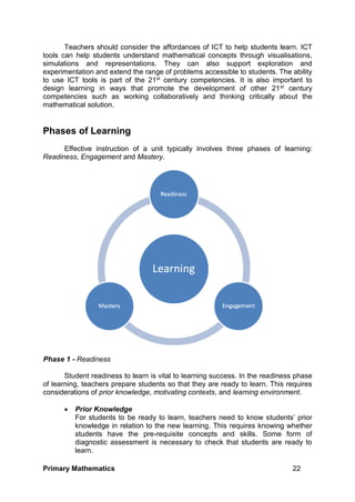 Primary Mathematics 22
Teachers should consider the affordances of ICT to help students learn. ICT
tools can help students understand mathematical concepts through visualisations,
simulations and representations. They can also support exploration and
experimentation and extend the range of problems accessible to students. The ability
to use ICT tools is part of the 21st century competencies. It is also important to
design learning in ways that promote the development of other 21st century
competencies such as working collaboratively and thinking critically about the
mathematical solution.
Phases of Learning
Effective instruction of a unit typically involves three phases of learning:
Readiness, Engagement and Mastery.
Phase 1 - Readiness
Student readiness to learn is vital to learning success. In the readiness phase
of learning, teachers prepare students so that they are ready to learn. This requires
considerations of prior knowledge, motivating contexts, and learning environment.
 Prior Knowledge
For students to be ready to learn, teachers need to know students’ prior
knowledge in relation to the new learning. This requires knowing whether
students have the pre-requisite concepts and skills. Some form of
diagnostic assessment is necessary to check that students are ready to
learn.
 