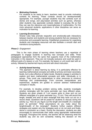 Primary Mathematics 23
 Motivating Contexts
For students to be ready to learn, teachers need to provide motivating
contexts for learning. These contexts should be developmentally
appropriate. For example, younger students may like contexts such as
stories and songs, and play-based activities such as games, whereas
older students may appreciate contexts related to everyday life so that
they can see the relevance and meaningfulness of mathematics. For the
more advanced students, applications in other disciplines can serve as
motivation for learning.
 Learning Environment
Shared rules help promote respectful and emotionally-safe interactions
between teacher and students and among students that are necessary for
productive and purposeful learning. Established procedures for organising
students and managing resources will also facilitate a smooth start and
transitions during lessons.
Phase 2 - Engagement
This is the main phase of learning where teachers use a repertoire of
pedagogies to engage students in learning new concepts and skills. Three
pedagogical approaches form the spine that supports most of the mathematics
instruction in the classroom. They are not mutually exclusive and could be used in
different parts of a lesson or unit. For example, the lesson or unit could start with an
activity, followed by teacher-led inquiry and end with direct instruction.
 Activity-based learning
This approach is about learning by doing. It is particularly effective for
teaching mathematical concepts and skills at primary and lower secondary
levels, but is also effective at higher levels. Students engage in activities to
explore and learn mathematical concepts and skills, individually or in
groups. They could use manipulatives or other resources to construct
meanings and understandings. From concrete manipulatives and
experiences, students are guided to uncover abstract mathematical
concepts or results.
For example, to develop problem solving skills, students investigate
whether rectangles with the same perimeter can have different areas.
Students are given sheets of 1-cm square grids to draw and cut out
different rectangles of a given perimeter (e.g. 12 cm). They will record the
length, breadth and area of each rectangle that they have cut out on a
record sheet. Questions will be posed for students to discuss during the
activity e.g. ’How do you figure out the length and breadth of a rectangle
given its perimeter’ ‘What assumptions do you make about the
length/breadth of the rectangle?’ Students further explore different
strategies and explain why the strategies work or do not work and finally,
derive a conclusion as a team. During the discussion, students are also
encouraged to communicate their ideas using appropriate mathematical
language. Throughout the activity, the teacher will be observing what the
students say and do and constantly making the decision on the
 