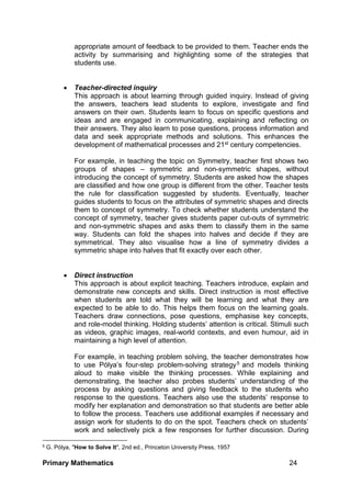 Primary Mathematics 24
appropriate amount of feedback to be provided to them. Teacher ends the
activity by summarising and highlighting some of the strategies that
students use.
 Teacher-directed inquiry
This approach is about learning through guided inquiry. Instead of giving
the answers, teachers lead students to explore, investigate and find
answers on their own. Students learn to focus on specific questions and
ideas and are engaged in communicating, explaining and reflecting on
their answers. They also learn to pose questions, process information and
data and seek appropriate methods and solutions. This enhances the
development of mathematical processes and 21st century competencies.
For example, in teaching the topic on Symmetry, teacher first shows two
groups of shapes – symmetric and non-symmetric shapes, without
introducing the concept of symmetry. Students are asked how the shapes
are classified and how one group is different from the other. Teacher tests
the rule for classification suggested by students. Eventually, teacher
guides students to focus on the attributes of symmetric shapes and directs
them to concept of symmetry. To check whether students understand the
concept of symmetry, teacher gives students paper cut-outs of symmetric
and non-symmetric shapes and asks them to classify them in the same
way. Students can fold the shapes into halves and decide if they are
symmetrical. They also visualise how a line of symmetry divides a
symmetric shape into halves that fit exactly over each other.
 Direct instruction
This approach is about explicit teaching. Teachers introduce, explain and
demonstrate new concepts and skills. Direct instruction is most effective
when students are told what they will be learning and what they are
expected to be able to do. This helps them focus on the learning goals.
Teachers draw connections, pose questions, emphasise key concepts,
and role-model thinking. Holding students’ attention is critical. Stimuli such
as videos, graphic images, real-world contexts, and even humour, aid in
maintaining a high level of attention.
For example, in teaching problem solving, the teacher demonstrates how
to use Pólya’s four-step problem-solving strategy5 and models thinking
aloud to make visible the thinking processes. While explaining and
demonstrating, the teacher also probes students’ understanding of the
process by asking questions and giving feedback to the students who
response to the questions. Teachers also use the students’ response to
modify her explanation and demonstration so that students are better able
to follow the process. Teachers use additional examples if necessary and
assign work for students to do on the spot. Teachers check on students’
work and selectively pick a few responses for further discussion. During
5 G. Pólya, "How to Solve It", 2nd ed., Princeton University Press, 1957
 
