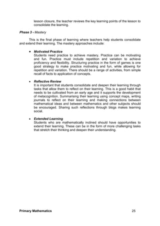 Primary Mathematics 25
lesson closure, the teacher reviews the key learning points of the lesson to
consolidate the learning.
Phase 3 - Mastery
This is the final phase of learning where teachers help students consolidate
and extend their learning. The mastery approaches include:
 Motivated Practice
Students need practice to achieve mastery. Practice can be motivating
and fun. Practice must include repetition and variation to achieve
proficiency and flexibility. Structuring practice in the form of games is one
good strategy to make practice motivating and fun, while allowing for
repetition and variation. There should be a range of activities, from simple
recall of facts to application of concepts.
 Reflective Review
It is important that students consolidate and deepen their learning through
tasks that allow them to reflect on their learning. This is a good habit that
needs to be cultivated from an early age and it supports the development
of metacognition. Summarising their learning using concept maps, writing
journals to reflect on their learning and making connections between
mathematical ideas and between mathematics and other subjects should
be encouraged. Sharing such reflections through blogs makes learning
social.
 Extended Learning
Students who are mathematically inclined should have opportunities to
extend their learning. These can be in the form of more challenging tasks
that stretch their thinking and deepen their understanding.
 