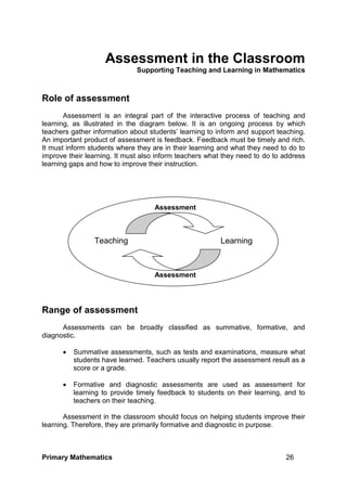 Primary Mathematics 26
Assessment in the Classroom
Supporting Teaching and Learning in Mathematics
Role of assessment
Assessment is an integral part of the interactive process of teaching and
learning, as illustrated in the diagram below. It is an ongoing process by which
teachers gather information about students’ learning to inform and support teaching.
An important product of assessment is feedback. Feedback must be timely and rich.
It must inform students where they are in their learning and what they need to do to
improve their learning. It must also inform teachers what they need to do to address
learning gaps and how to improve their instruction.
Range of assessment
Assessments can be broadly classified as summative, formative, and
diagnostic.
 Summative assessments, such as tests and examinations, measure what
students have learned. Teachers usually report the assessment result as a
score or a grade.
 Formative and diagnostic assessments are used as assessment for
learning to provide timely feedback to students on their learning, and to
teachers on their teaching.
Assessment in the classroom should focus on helping students improve their
learning. Therefore, they are primarily formative and diagnostic in purpose.
Teaching Learning
Assessment
Assessment
 