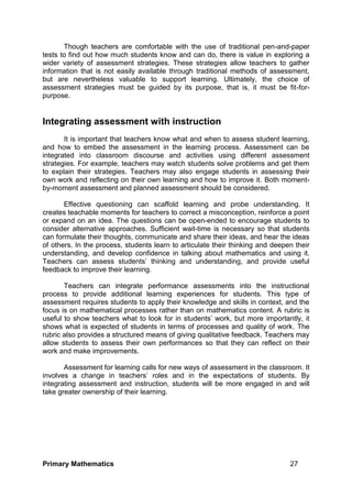 Primary Mathematics 27
Though teachers are comfortable with the use of traditional pen-and-paper
tests to find out how much students know and can do, there is value in exploring a
wider variety of assessment strategies. These strategies allow teachers to gather
information that is not easily available through traditional methods of assessment,
but are nevertheless valuable to support learning. Ultimately, the choice of
assessment strategies must be guided by its purpose, that is, it must be fit-for-
purpose.
Integrating assessment with instruction
It is important that teachers know what and when to assess student learning,
and how to embed the assessment in the learning process. Assessment can be
integrated into classroom discourse and activities using different assessment
strategies. For example, teachers may watch students solve problems and get them
to explain their strategies. Teachers may also engage students in assessing their
own work and reflecting on their own learning and how to improve it. Both moment-
by-moment assessment and planned assessment should be considered.
Effective questioning can scaffold learning and probe understanding. It
creates teachable moments for teachers to correct a misconception, reinforce a point
or expand on an idea. The questions can be open-ended to encourage students to
consider alternative approaches. Sufficient wait-time is necessary so that students
can formulate their thoughts, communicate and share their ideas, and hear the ideas
of others. In the process, students learn to articulate their thinking and deepen their
understanding, and develop confidence in talking about mathematics and using it.
Teachers can assess students’ thinking and understanding, and provide useful
feedback to improve their learning.
Teachers can integrate performance assessments into the instructional
process to provide additional learning experiences for students. This type of
assessment requires students to apply their knowledge and skills in context, and the
focus is on mathematical processes rather than on mathematics content. A rubric is
useful to show teachers what to look for in students’ work, but more importantly, it
shows what is expected of students in terms of processes and quality of work. The
rubric also provides a structured means of giving qualitative feedback. Teachers may
allow students to assess their own performances so that they can reflect on their
work and make improvements.
Assessment for learning calls for new ways of assessment in the classroom. It
involves a change in teachers’ roles and in the expectations of students. By
integrating assessment and instruction, students will be more engaged in and will
take greater ownership of their learning.
 