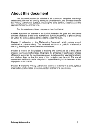 Primary Mathematics 3
About this document
This document provides an overview of the curriculum. It explains the design
of the curriculum from the primary to the pre-university level, and provides details of
the Primary Mathematics Syllabus, including the aims, content, outcomes and the
approach to teaching and learning.
This document comprises 4 chapters as described below.
Chapter 1 provides an overview of the curriculum review, the goals and aims of the
different syllabuses of the entire mathematics curriculum (primary to pre-university)
as well as the syllabus design considerations across the levels.
Chapter 2 elaborates on the Mathematics Framework which centres around
mathematical problem solving. The framework serves as a guide for mathematics
teaching, learning and assessment across the levels.
Chapter 3 focuses on the process of teaching and learning so as to bring about
engaged learning in mathematics. It highlights the principles of teaching and phases
of learning as well as the learning experiences to influence the way teachers teach
and students learn so that the aims of the curriculum can be met. The role of
assessment and how it can be integrated to support learning in the classroom is also
highlighted in this chapter.
Chapter 4 details the Primary Mathematics syllabuses in terms of its aims, syllabus
organisation, mathematical processes, content and learning experiences.
 