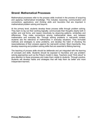 Primary Mathematics 31
Strand: Mathematical Processes
Mathematical processes refer to the process skills involved in the process of acquiring
and applying mathematical knowledge. This includes reasoning, communication and
connections, applications, and thinking skills and heuristics that are important in
mathematical problem solving and beyond.
At the primary level, students develop these process skills through problem solving.
They learn to lay out their working logically; communicate their thoughts clearly both in
written and oral forms; and reason inductively by observing patterns, similarities and
differences. They make connections among mathematical ideas, and between
mathematics and everyday life. Through solving problems in real-world context,
students see the relevance of mathematics in everyday situations. They formulate
methods and strategies to solve problems, and develop the habit of checking the
reasonableness of their answers against the real-world context. Most importantly, they
develop reasoning and problem solving skills that are essential to lifelong learning.
The teaching of process skills should be deliberate and yet integrated with the learning
of concepts and skills. Students should be exposed to heuristics and use problem-
solving approaches such as the Polya’s model in class. Teachers could “think aloud” to
give attention to these processes and make them visible to students. Through practice,
students will develop habits and strategies that will help them be better and more
independent learners.
 