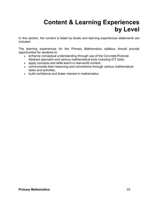 Primary Mathematics 33
Content & Learning Experiences
by Level
In this section, the content is listed by levels and learning experiences statements are
included.
The learning experiences for the Primary Mathematics syllabus should provide
opportunities for students to:
 enhance conceptual understanding through use of the Concrete-Pictorial-
Abstract approach and various mathematical tools including ICT tools;
 apply concepts and skills learnt in real-world context;
 communicate their reasoning and connections through various mathematical
tasks and activities;
 build confidence and foster interest in mathematics.
 