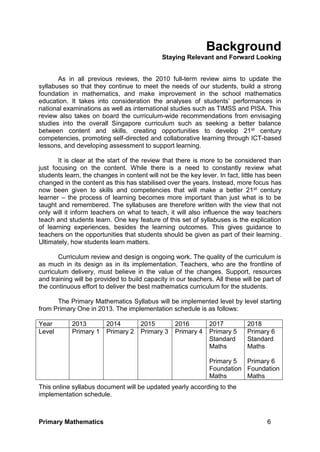 Primary Mathematics 6
Background
Staying Relevant and Forward Looking
As in all previous reviews, the 2010 full-term review aims to update the
syllabuses so that they continue to meet the needs of our students, build a strong
foundation in mathematics, and make improvement in the school mathematics
education. It takes into consideration the analyses of students’ performances in
national examinations as well as international studies such as TIMSS and PISA. This
review also takes on board the curriculum-wide recommendations from envisaging
studies into the overall Singapore curriculum such as seeking a better balance
between content and skills, creating opportunities to develop 21st century
competencies, promoting self-directed and collaborative learning through ICT-based
lessons, and developing assessment to support learning.
It is clear at the start of the review that there is more to be considered than
just focusing on the content. While there is a need to constantly review what
students learn, the changes in content will not be the key lever. In fact, little has been
changed in the content as this has stabilised over the years. Instead, more focus has
now been given to skills and competencies that will make a better 21st century
learner – the process of learning becomes more important than just what is to be
taught and remembered. The syllabuses are therefore written with the view that not
only will it inform teachers on what to teach, it will also influence the way teachers
teach and students learn. One key feature of this set of syllabuses is the explication
of learning experiences, besides the learning outcomes. This gives guidance to
teachers on the opportunities that students should be given as part of their learning.
Ultimately, how students learn matters.
Curriculum review and design is ongoing work. The quality of the curriculum is
as much in its design as in its implementation. Teachers, who are the frontline of
curriculum delivery, must believe in the value of the changes. Support, resources
and training will be provided to build capacity in our teachers. All these will be part of
the continuous effort to deliver the best mathematics curriculum for the students.
The Primary Mathematics Syllabus will be implemented level by level starting
from Primary One in 2013. The implementation schedule is as follows:
Year 2013 2014 2015 2016 2017 2018
Level Primary 1 Primary 2 Primary 3 Primary 4 Primary 5
Standard
Maths
Primary 5
Foundation
Maths
Primary 6
Standard
Maths
Primary 6
Foundation
Maths
This online syllabus document will be updated yearly according to the
implementation schedule.
 
