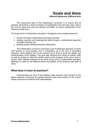 Primary Mathematics 7
Goals and Aims
Different Syllabuses, Different Aims
The overarching goal of the mathematics curriculum is to ensure that all
students will achieve a level of mastery of mathematics that will serve them well in
life, and for those who have the interest and ability, to pursue mathematics at the
highest possible level.
The broad aims of mathematics education in Singapore are to enable students to:
 acquire and apply mathematical concepts and skills;
 develop cognitive and metacognitive skills through a mathematical approach
to problem solving; and
 develop positive attitudes towards mathematics.
The mathematics curriculum comprises a set of syllabuses spanning 12 years,
from primary to pre-university, and is compulsory up to the end of secondary
education. Each syllabus has its own specific set of aims to guide the design and
implementation of the syllabus. The aims also influence the choice of content, skills
as well as context to meet the specific needs of the students at the given level or
course. Each syllabus expands on the three broad aims of mathematics education
differently to cater for the different needs and abilities of the students (see table of
aims).
What does it mean to teachers?
Understanding the aims of the syllabus helps teachers stay focused on the
larger outcomes of learning and guides teachers when they embark on the school-
based curriculum innovations and customisations.
 