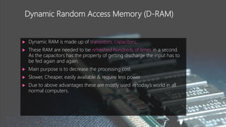 Dynamic Random Access Memory (D-RAM)
 Dynamic RAM is made up of transistors, capacitors.
 These RAM are needed to be refreshed hundreds of times in a second.
As the capacitors has the property of getting discharge the input has to
be fed again and again.
 Main purpose is to decrease the processing cost.
 Slower, Cheaper, easily available & require less power
 Due to above advantages these are mostly used in today’s world in all
normal computers.
 