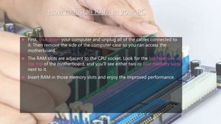 How to install RAM in your PC
 First, shut down your computer and unplug all of the cables connected to
it. Then remove the side of the computer case so you can access the
motherboard.
 The RAM slots are adjacent to the CPU socket. Look for the big heat sink at
the top of the motherboard, and you'll see either two or four memory slots
next to it.
 Insert RAM in those memory slots and enjoy the improved performance.
 