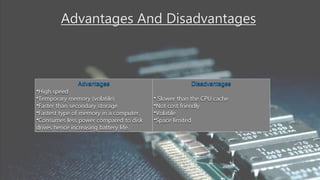 Advantages And Disadvantages
Advantages
•High speed
•Temporary memory (volatile)
•Faster than secondary storage
•Fastest type of memory in a computer.
•Consumes less power compared to disk
drives hence increasing battery life.
Disadvantages
• Slower than the CPU cache
•Not cost friendly
•Volatile
•Space limited
 
