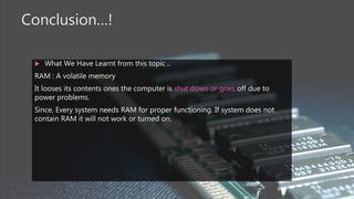 Conclusion…!
 What We Have Learnt from this topic ..
RAM : A volatile memory
It looses its contents ones the computer is shut down or goes off due to
power problems.
Since, Every system needs RAM for proper functioning. If system does not
contain RAM it will not work or turned on.
 