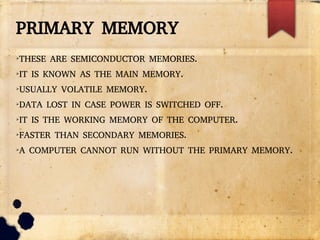 PRIMARY MEMORY
➢
THESE ARE SEMICONDUCTOR MEMORIES.
➢
IT IS KNOWN AS THE MAIN MEMORY.
➢
USUALLY VOLATILE MEMORY.
➢
DATA LOST IN CASE POWER IS SWITCHED OFF.
➢
IT IS THE WORKING MEMORY OF THE COMPUTER.
➢
FASTER THAN SECONDARY MEMORIES.
➢
A COMPUTER CANNOT RUN WITHOUT THE PRIMARY MEMORY.
 