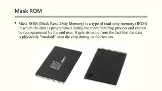 Mask ROM
 Mask ROM (Mask Read-Only Memory) is a type of read-only memory (ROM)
in which the data is programmed during the manufacturing process and cannot
be reprogrammed by the end user. It gets its name from the fact that the data
is physically "masked" onto the chip during its fabrication.
 