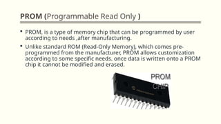 PROM (Programmable Read Only )
 PROM, is a type of memory chip that can be programmed by user
according to needs ,after manufacturing.
 Unlike standard ROM (Read-Only Memory), which comes pre-
programmed from the manufacturer, PROM allows customization
according to some specific needs. once data is written onto a PROM
chip it cannot be modified and erased.
 