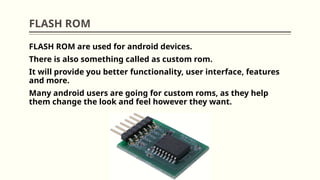 FLASH ROM
FLASH ROM are used for android devices.
There is also something called as custom rom.
It will provide you better functionality, user interface, features
and more.
Many android users are going for custom roms, as they help
them change the look and feel however they want.
 