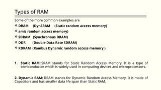 Types of RAM
Some of the more common examples are
 DRAM (DynSRAM (Static random access memory)
 amic random access memory)
 SDRAM (Synchronous DRAM)
 DDR (Double Data Rate SDRAM)
 RDRAM (Rambus Dynamic random access memory )
1. Static RAM: SRAM stands for Static Random Access Memory. It is a type of
semiconductor which is widely used in computing devices and microprocessors.
2. Dynamic RAM: DRAM stands for Dynamic Random Access Memory. It is made of
Capacitors and has smaller data life span than Static RAM.
 