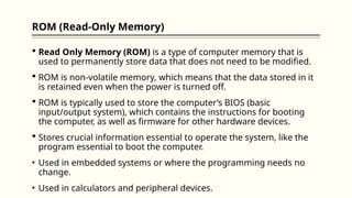 ROM (Read-Only Memory)
 Read Only Memory (ROM) is a type of computer memory that is
used to permanently store data that does not need to be modified.
 ROM is non-volatile memory, which means that the data stored in it
is retained even when the power is turned off.
 ROM is typically used to store the computer’s BIOS (basic
input/output system), which contains the instructions for booting
the computer, as well as firmware for other hardware devices.
 Stores crucial information essential to operate the system, like the
program essential to boot the computer.
• Used in embedded systems or where the programming needs no
change.
• Used in calculators and peripheral devices.
 