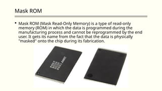 Mask ROM
 Mask ROM (Mask Read-Only Memory) is a type of read-only
memory (ROM) in which the data is programmed during the
manufacturing process and cannot be reprogrammed by the end
user. It gets its name from the fact that the data is physically
"masked" onto the chip during its fabrication.
 