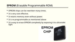 EPROM (Erasable Programmable ROM)
 EPROM chips can be rewritten many times.
 It is very cost effective.
 It retains memory even without power.
 It is re-programmable as mentioned above
 It is easy to erase EPROM completely by exposing it to ultraviolet
light
 