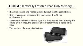 EEPROM (Electrically Erasable Read Only Memory.)
 It can be erased and reprogrammed about ten thousand times.
 Both erasing and programming take about 4 to 10 ms
(millisecond).
 EEPROMs can be erased one byte at a time, rather than erasing the
entire chip. Hence, the process of reprogramming is flexible but
slow.
 The method of erasure is electrical and immediate.
 