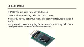 FLASH ROM
FLASH ROM are used for android devices.
There is also something called as custom rom.
It will provide you better functionality, user interface, features and
more.
Many android users are going for custom roms, as they help them
change the look and feel however they want.
 