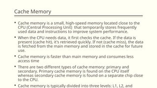Cache Memory
 Cache memory is a small, high-speed memory located close to the
CPU (Central Processing Unit) that temporarily stores frequently
used data and instructions to improve system performance.
 When the CPU needs data, it first checks the cache. If the data is
present (cache hit), it's retrieved quickly. If not (cache miss), the data
is fetched from the main memory and stored in the cache for future
use.
 Cache memory is faster than main memory and consumes less
access time
 There are two different types of cache memory: primary and
secondary. Primary cache memory is found on the CPU itself
whereas secondary cache memory is found on a separate chip close
to the CPU.
 Cache memory is typically divided into three levels: L1, L2, and
 