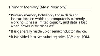 Primary Memory (Main Memory)
Primary memory holds only those data and
instructions on which the computer is currently
working. It has a limited capacity and data is lost
when power is switched off.
It is generally made up of semiconductor device.
It is divided into two subcategories RAM and ROM.
 