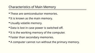 Characteristics of Main Memory
 These are semiconductor memories.
 It is known as the main memory.
 Usually volatile memory.
 Data is lost in case power is switched off.
 It is the working memory of the computer.
 Faster than secondary memories.
 A computer cannot run without the primary memory.
 