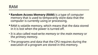 RAM
 Random Access Memory (RAM) is a type of computer
memory that is used to temporarily store data that the
computer is currently using or processing.
 RAM is volatile memory, which means that the data stored
in it is lost when the power is turned off.
• It is also called read-write memory or the main memory or
the primary memory.
• The programs and data that the CPU requires during the
execution of a program are stored in this memory.
 
