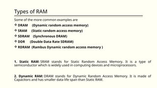 Types of RAM
Some of the more common examples are
 DRAM (Dynamic random access memory)
 SRAM (Static random access memory)
 SDRAM (Synchronous DRAM)
 DDR (Double Data Rate SDRAM)
 RDRAM (Rambus Dynamic random access memory )
1. Static RAM: SRAM stands for Static Random Access Memory. It is a type of
semiconductor which is widely used in computing devices and microprocessors.
2. Dynamic RAM: DRAM stands for Dynamic Random Access Memory. It is made of
Capacitors and has smaller data life span than Static RAM.
 
