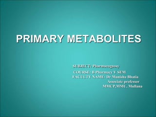 PRIMARY METABOLITES
SUBJECT: Pharmacognosy
COURSE: B Pharmacy V SEM
FACULTY NAME: Dr Manisha Bhatia
Associate professor
MMCP,MMU, Mullana
 