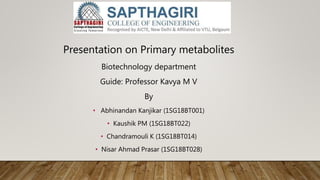 Presentation on Primary metabolites
Biotechnology department
Guide: Professor Kavya M V
By
• Abhinandan Kanjikar (1SG18BT001)
• Kaushik PM (1SG18BT022)
• Chandramouli K (1SG18BT014)
• Nisar Ahmad Prasar (1SG18BT028)
 