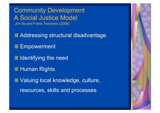Community Development
A Social Justice Model
Jim Ife and Frank Tesoriero (2006)


!   Addressing structural disadvantage

!   Empowerment

!   Identifying the need

!   Human Rights

!   Valuing local knowledge, culture,
   resources, skills and processes
 