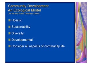 Community Development
An Ecological Model
Jim Ife and Frank Tesoriero (2006)


!   Holistic

!   Sustainability

!   Diversity

!   Developmental

!   Consider all aspects of community life
 