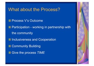 What about the Process?

!   Process V’s Outcome

!   Participation - working in partnership with
  the community

!   Inclusiveness and Cooperation

!   Community Building

!   Give the process TIME
 