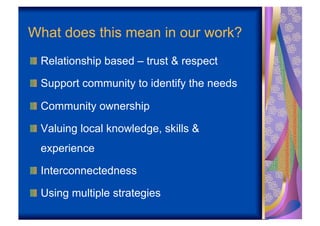What does this mean in our work?
!   Relationship based – trust & respect

!   Support community to identify the needs

!   Community ownership

!   Valuing local knowledge, skills &
  experience

!   Interconnectedness

!   Using multiple strategies
 