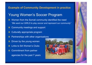 Example of Community Development in practice

Young Women’s Soccer Program
!   Women from the Somali community identified the need
   “We want our GIRLS to play soccer and represent our community”

!   Community meetings and support

!   Culturally appropriate program

!   Partnerships with other organisations

!   Driven by the young women

!   Links to SA Women’s Clubs

!   Commitment from partner

   agencies for the past 7 years
 