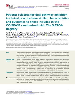 European Heart Journal - Cardiovascular Pharmacotherapy (2022) 0, 1–12
https://doi.org/10.1093/ehjcvp/pvac028
ORIGINAL ARTICLE
Thrombosis and antithrombotic
therapy
Patients selected for dual pathway inhibition
in clinical practice have similar characteristics
and outcomes to those included in the
COMPASS randomized trial: The XATOA
Registry
Keith A.A. Fox1,∗
, Victor Aboyans2
, E. Sebastian Debus3
, Uwe Zeymer 4
,
Martin R. Cowie5
, Manesh Patel6
, Robert C. Welsh 7
, Jackie Bosch8
, Alain Gay9
,
Kai Vogtländer10
and Sonia S. Anand8,11
1
Centre for Cardiovascular Science, University of Edinburgh, Edinburgh, UK; 2
Department of Cardiology, Dupuytren University Hospital, and Inserm U1094, Limoges, France;
3
Department of Vascular Medicine, Vascular Surgery, Angiology, Endovascular Therapy, University of Hamburg-Eppendorf, Hamburg, Germany; 4
Klinikum der Stadt Ludwigshafen,
Medizinische Klinik B, and Institut für Herzinfarktforschung, Ludwigshafen am Rhein, Germany; 5
Royal Brompton Hospital and King’s College London, London, UK; 6
Division of
Cardiology, Duke Clinical Research Institute, Duke University, Durham NC; 7
Mazankowski Alberta Heart Institute and University of Alberta, Edmonton, Alberta, Canada; 8
School of
Rehabilitation Science, Chanchlani Research Centre and the Population Health Research Institute, McMaster University, Hamilton, Ontario, Canada; 9
Bayer AG, Berlin, Germany;
10
Bayer AG, Wuppertal, Germany; and 11
Department of Medicine, McMaster University, Hamilton, Ontario, Canada
Received 28 January 2022; revised 24 March 2022 online publish-ahead-of-print 0 2022
Aims To determine the characteristics of patients with coronary artery disease (CAD), peripheral artery disease (PAD),
or both, initiating dual pathway inhibition (DPI) using rivaroxaban 2.5 mg twice daily plus aspirin, and to report their
clinical outcomes and bleeding rates in clinical practice compared to the COMPASS randomized trial, which provided
the basis for using DPI in this patient population.
.........................................................................................................................................................................................
Methods and
results
XATOA is a prospective registry of 5532 patients: of which, 72.7% had CAD, 58.9% had PAD, and 31.6% had both.
The mean age of patients was 68 years and 25.5% were women. The mean follow-up period was 15 months. The
most frequently reported reason for initiating DPI was the presence of existing, worsening or newly diagnosed risk
characteristics (n = 4753, 85.9%). Before initiating DPI, 75.3% received a single antiplatelet and 18.3% received various
antiplatelet combinations. The incidence of major adverse cardiovascular events (MACE), major adverse limb events
(MALE) and acute or severe limb ischaemia was 2.26, 3.57, and 1.54 per 100 patient-years, respectively, among the 5532
patients in XATOA. Corresponding rates in COMPASS were 2.18, 0.19, and 0.12 per 100 patient-years, respectively.
Major bleeding rates were 0.95 and 1.67 per 100 patient-years in XATOA and COMPASS, respectively.
.........................................................................................................................................................................................
Conclusion High-risk vascular patients are prioritized for DPI in clinical practice, and rates of MACE are similar to COMPASS, but
MALE rates are higher in XATOA, consistent with the greater proportion of PAD patients. Major bleeding rates were
lower in XATOA. The findings provide support for favourable net clinical benefit of DPI in high-risk vascular patients.
One-sentence summary The characteristics of patients initiated on dual pathway inhibition (DPI: rivaroxaban 2.5 mg twice daily plus
aspirin) have not previously been defined in clinical practice and the XATOA registry findings demonstrate patient
outcomes are consistent with those of the COMPASS trial, despite geographic diﬀerences in recruitment and the
higher proportion of PAD patients.
∗
Corresponding author. Tel: +44 778 615 8881; Email: k.a.a.fox@ed.ac.uk
© The Author(s) 2022. Published by Oxford University Press on behalf of the European Society of Cardiology.
All rights reserved. For permissions, please e-mail: journals.permissions@oup.com
 