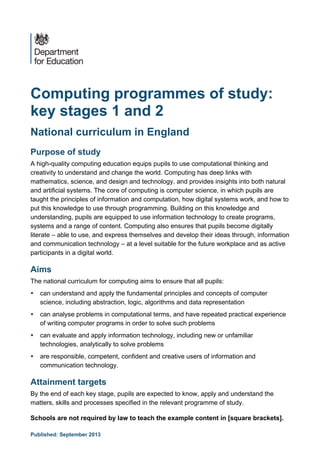 Published: September 2013 
Computing programmes of study: 
key stages 1 and 2 
National curriculum in England 
Purpose of study 
A high-quality computing education equips pupils to use computational thinking and creativity to understand and change the world. Computing has deep links with mathematics, science, and design and technology, and provides insights into both natural and artificial systems. The core of computing is computer science, in which pupils are taught the principles of information and computation, how digital systems work, and how to put this knowledge to use through programming. Building on this knowledge and understanding, pupils are equipped to use information technology to create programs, systems and a range of content. Computing also ensures that pupils become digitally literate – able to use, and express themselves and develop their ideas through, information and communication technology – at a level suitable for the future workplace and as active participants in a digital world. 
Aims 
The national curriculum for computing aims to ensure that all pupils: 
 can understand and apply the fundamental principles and concepts of computer science, including abstraction, logic, algorithms and data representation 
 can analyse problems in computational terms, and have repeated practical experience of writing computer programs in order to solve such problems 
 can evaluate and apply information technology, including new or unfamiliar technologies, analytically to solve problems 
 are responsible, competent, confident and creative users of information and communication technology. 
Attainment targets 
By the end of each key stage, pupils are expected to know, apply and understand the matters, skills and processes specified in the relevant programme of study. 
Schools are not required by law to teach the example content in [square brackets].  